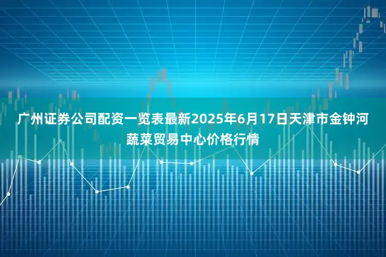 广州证券公司配资一览表最新2025年6月17日天津市金钟河蔬菜贸易中心价格行情