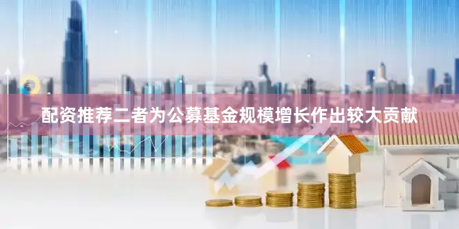 配资推荐二者为公募基金规模增长作出较大贡献
