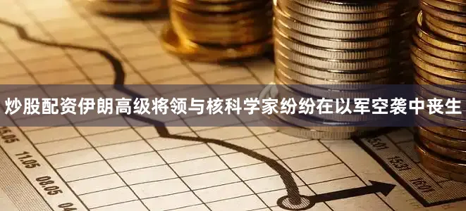 炒股配资伊朗高级将领与核科学家纷纷在以军空袭中丧生