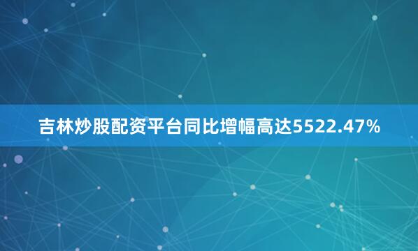 吉林炒股配资平台同比增幅高达5522.47%