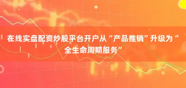 在线实盘配资炒股平台开户从“产品推销”升级为“全生命周期服务”