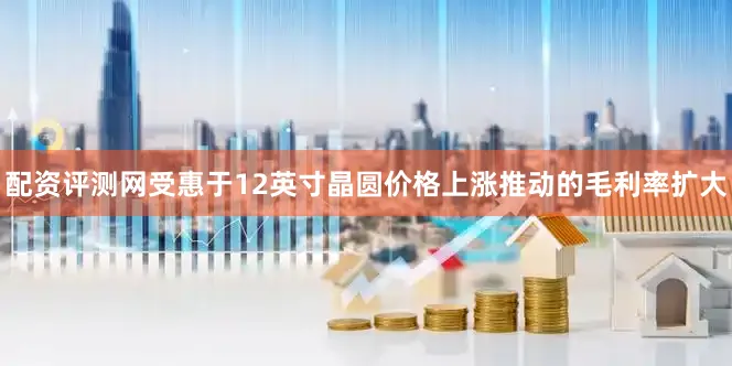 配资评测网受惠于12英寸晶圆价格上涨推动的毛利率扩大