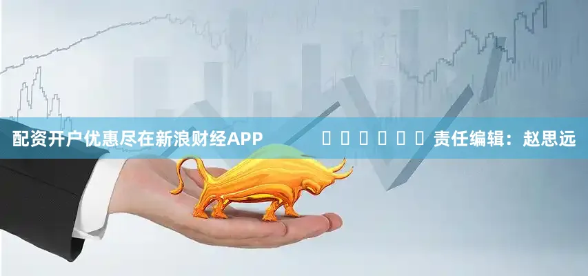 配资开户优惠尽在新浪财经APP            						责任编辑：赵思远