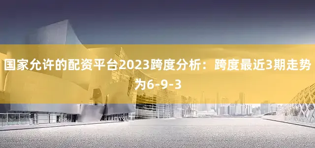 国家允许的配资平台2023　　跨度分析：跨度最近3期走势为6-9-3