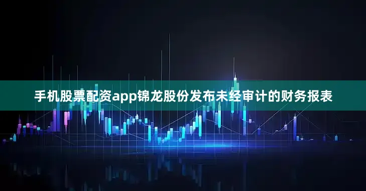 手机股票配资app锦龙股份发布未经审计的财务报表