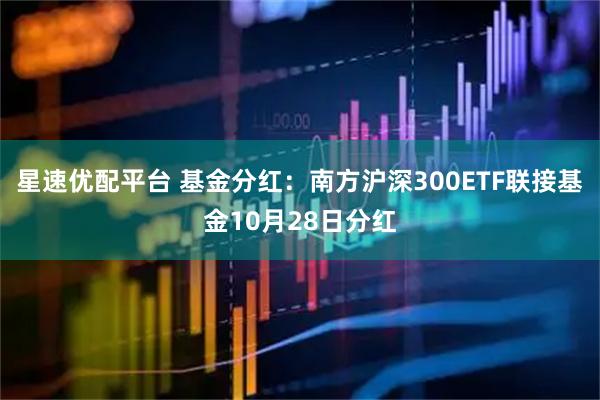 星速优配平台 基金分红：南方沪深300ETF联接基金10月28日分红