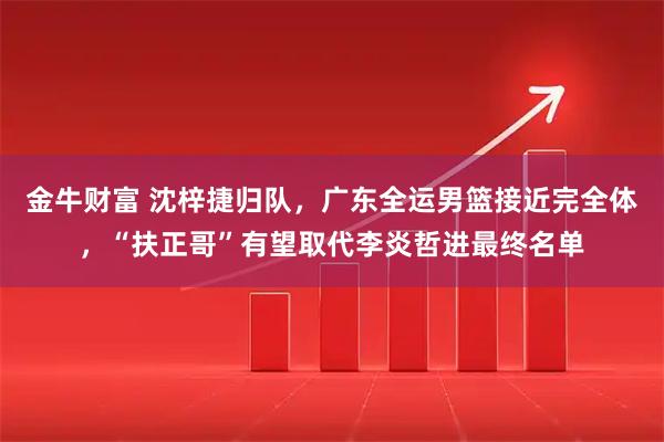 金牛财富 沈梓捷归队，广东全运男篮接近完全体，“扶正哥”有望取代李炎哲进最终名单
