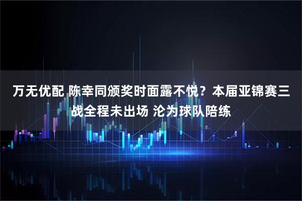 万无优配 陈幸同颁奖时面露不悦？本届亚锦赛三战全程未出场 沦为球队陪练