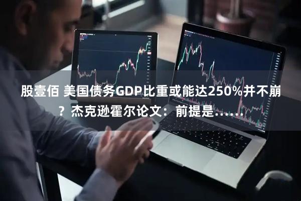 股壹佰 美国债务GDP比重或能达250%并不崩？杰克逊霍尔论文：前提是……