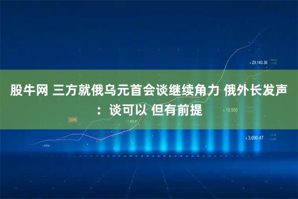 股牛网 三方就俄乌元首会谈继续角力 俄外长发声：谈可以 但有前提