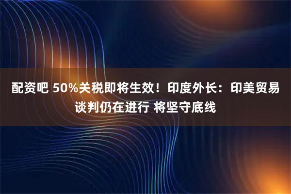 配资吧 50%关税即将生效！印度外长：印美贸易谈判仍在进行 将坚守底线