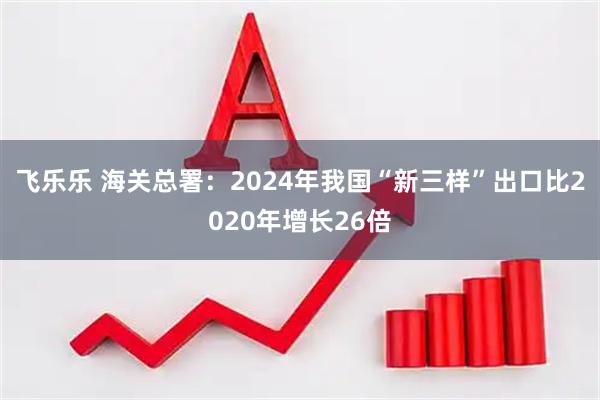 飞乐乐 海关总署：2024年我国“新三样”出口比2020年增长26倍