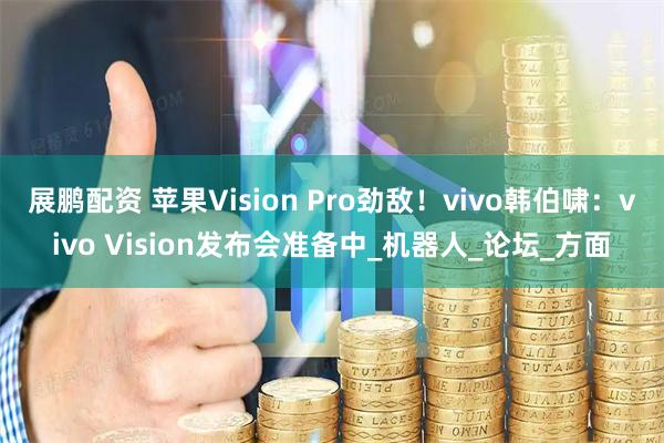 展鹏配资 苹果Vision Pro劲敌！vivo韩伯啸：vivo Vision发布会准备中_机器人_论坛_方面