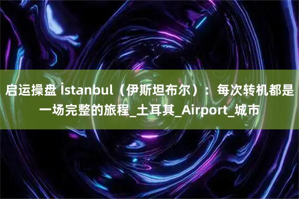 启运操盘 İstanbul（伊斯坦布尔）：每次转机都是一场完整的旅程_土耳其_Airport_城市