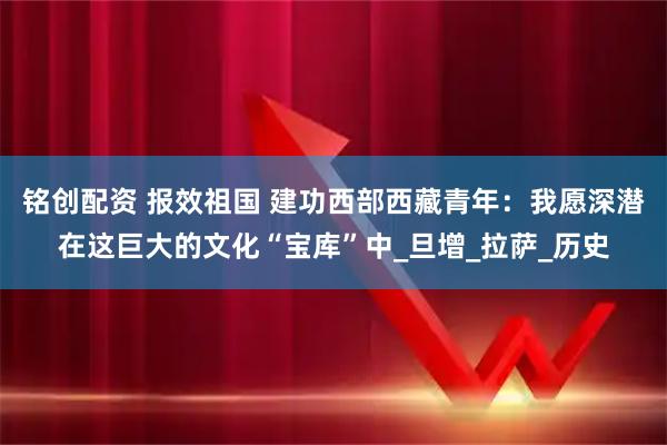 铭创配资 报效祖国 建功西部西藏青年：我愿深潜在这巨大的文化“宝库”中_旦增_拉萨_历史