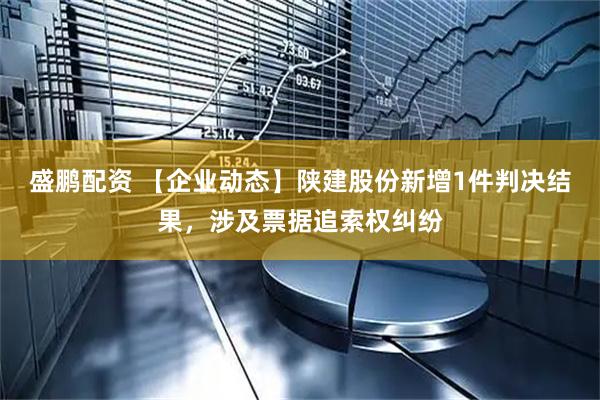 盛鹏配资 【企业动态】陕建股份新增1件判决结果，涉及票据追索权纠纷