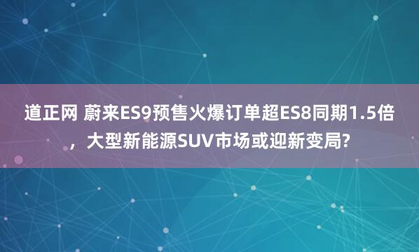 道正网 蔚来ES9预售火爆订单超ES8同期1.5倍，大型新能源SUV市场或迎新变局?