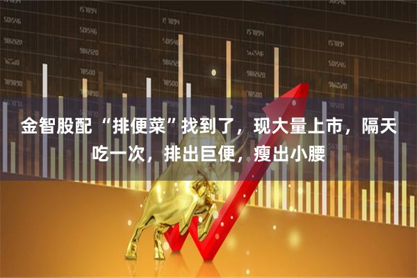 金智股配 “排便菜”找到了，现大量上市，隔天吃一次，排出巨便，瘦出小腰