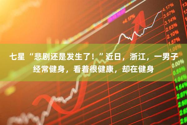 七星 “悲剧还是发生了！”近日，浙江，一男子经常健身，看着很健康，却在健身