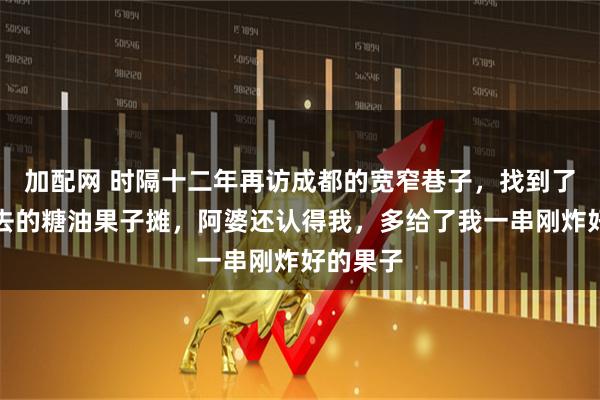 加配网 时隔十二年再访成都的宽窄巷子，找到了当年常去的糖油果子摊，阿婆还认得我，多给了我一串刚炸好的果子