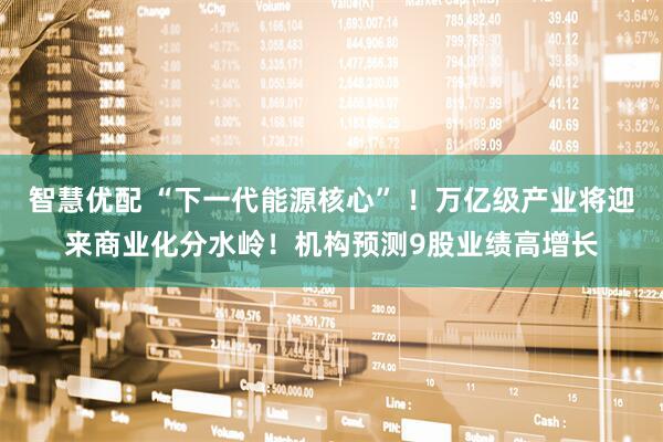 智慧优配 “下一代能源核心” ！万亿级产业将迎来商业化分水岭！机构预测9股业绩高增长