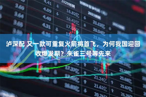 泸深配 又一款可重复火箭将首飞，为何我国迎回收爆发期？朱雀三号等先来