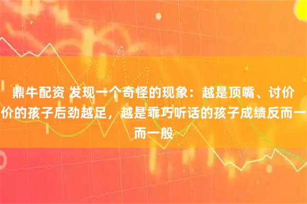 鼎牛配资 发现一个奇怪的现象：越是顶嘴、讨价还价的孩子后劲越足，越是乖巧听话的孩子成绩反而一般