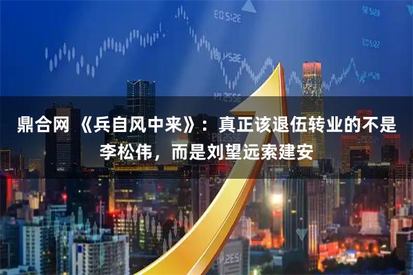 鼎合网 《兵自风中来》：真正该退伍转业的不是李松伟，而是刘望远索建安