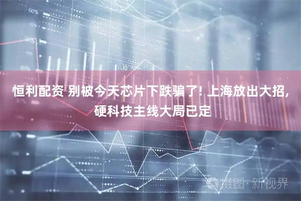 恒利配资 别被今天芯片下跌骗了! 上海放出大招, 硬科技主线大局已定