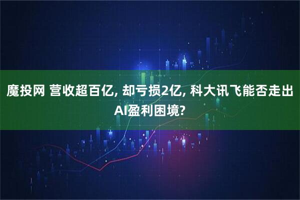 魔投网 营收超百亿, 却亏损2亿, 科大讯飞能否走出AI盈利困境?