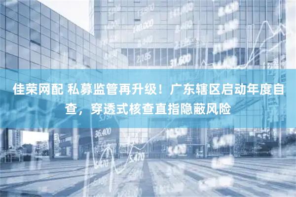 佳荣网配 私募监管再升级！广东辖区启动年度自查，穿透式核查直指隐蔽风险